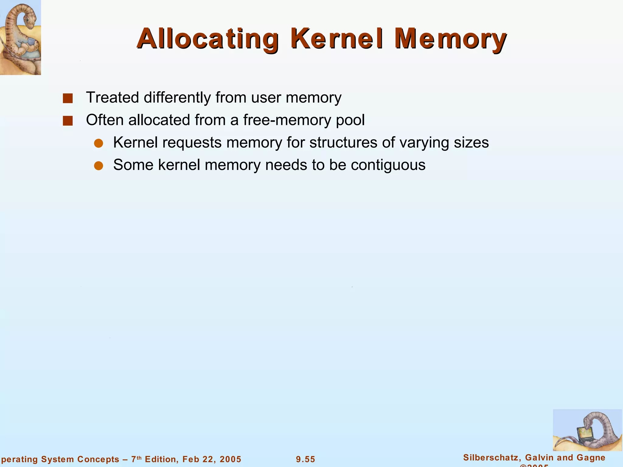 Allocating Kernel Memory Treated differently from user memory Often allocated from a free-memory pool Kernel requests memory for structures of varying sizes Some kernel memory needs to be contiguous 