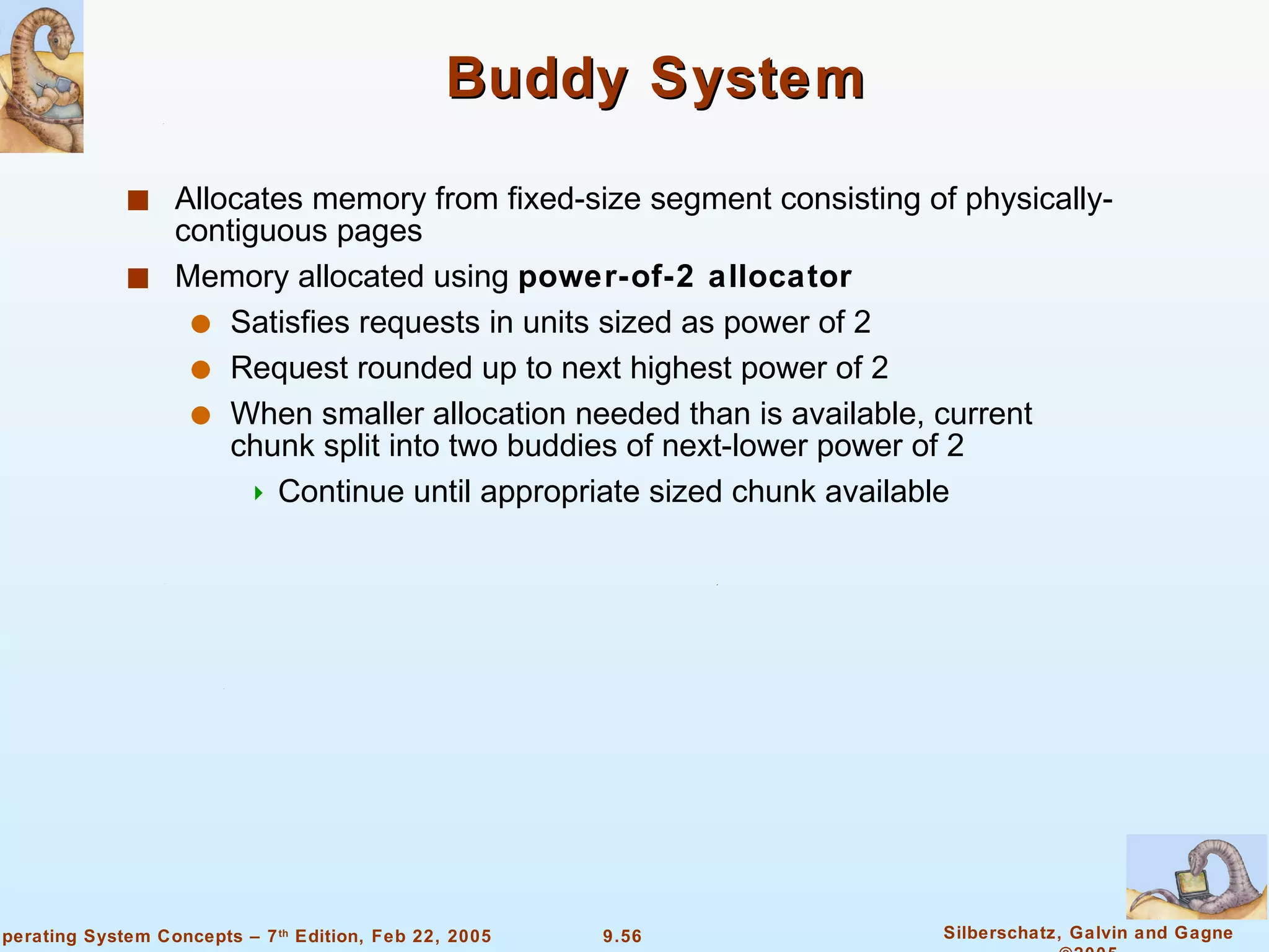 Buddy System Allocates memory from fixed-size segment consisting of physically-contiguous pages Memory allocated using  power-of-2 allocator Satisfies requests in units sized as power of 2 Request rounded up to next highest power of 2 When smaller allocation needed than is available, current chunk split into two buddies of next-lower power of 2 Continue until appropriate sized chunk available 