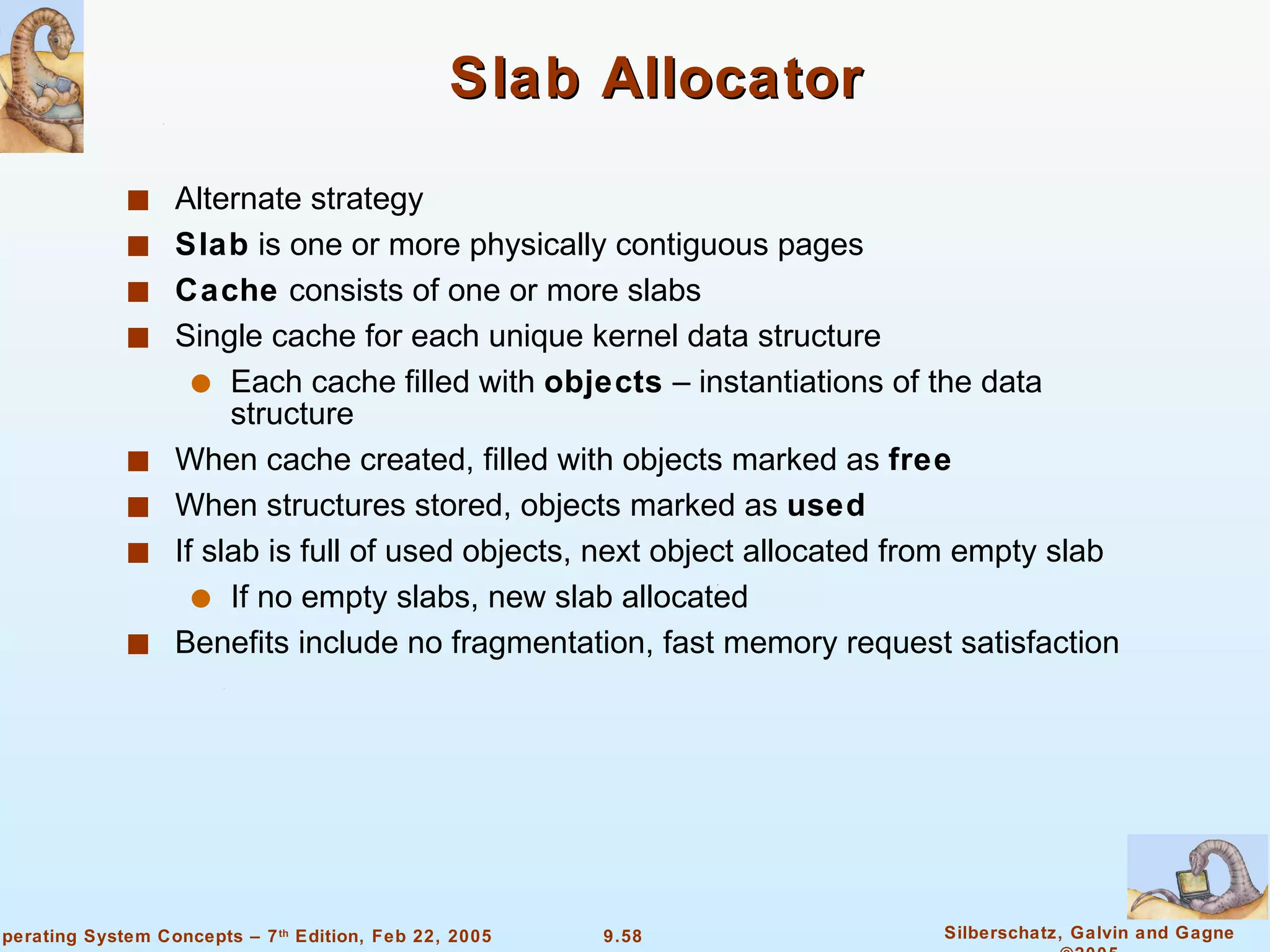 Slab Allocator Alternate strategy Slab  is one or more physically contiguous pages Cache  consists of one or more slabs Single cache for each unique kernel data structure Each cache filled with  objects  – instantiations of the data structure When cache created, filled with objects marked as  free When structures stored, objects marked as  used If slab is full of used objects, next object allocated from empty slab If no empty slabs, new slab allocated Benefits include no fragmentation, fast memory request satisfaction 