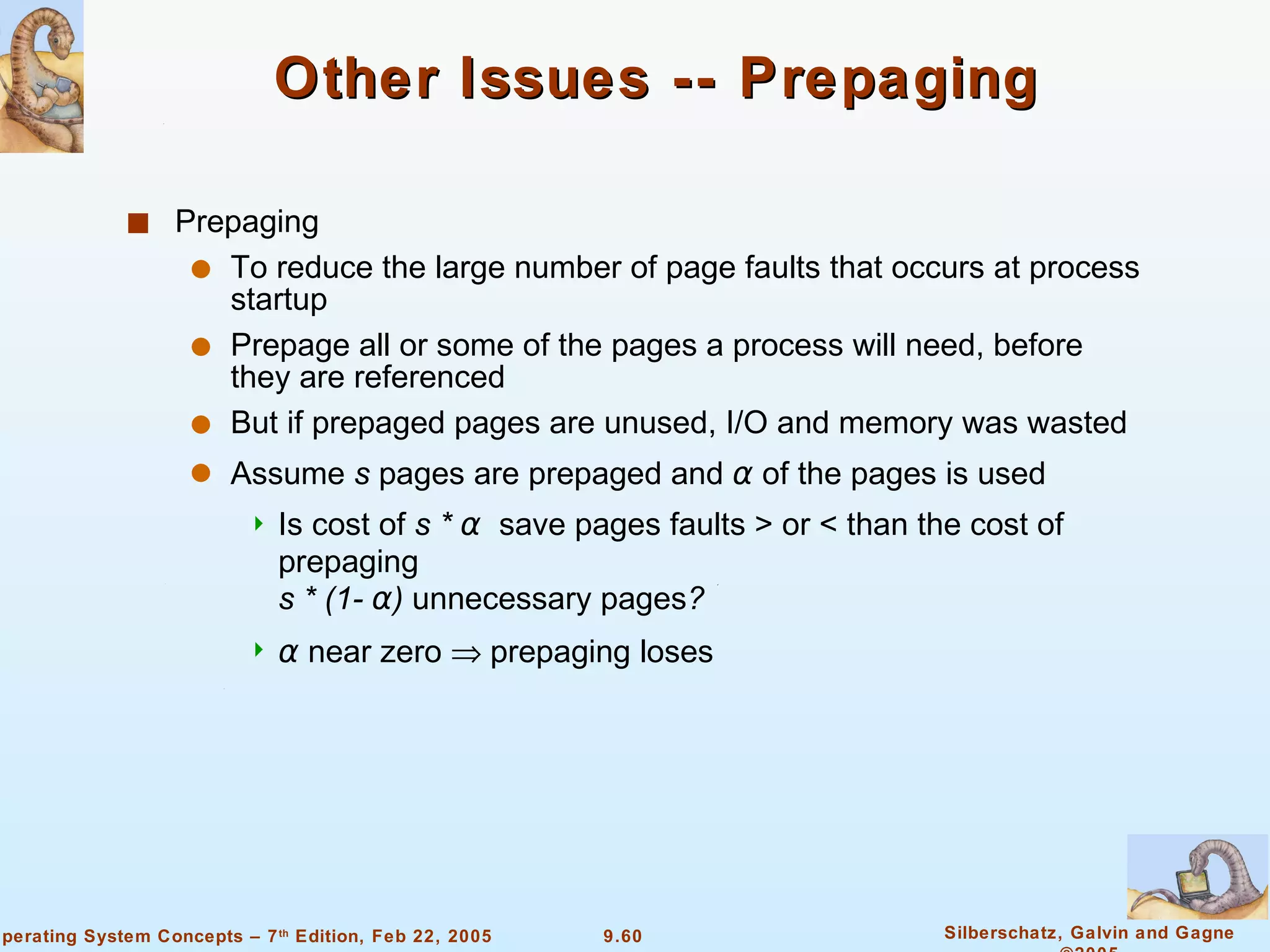 Other Issues -- Prepaging Prepaging  To reduce the large number of page faults that occurs at process startup Prepage all or some of the pages a process will need, before they are referenced But if prepaged pages are unused, I/O and memory was wasted Assume  s  pages are prepaged and  α   of the pages is used Is cost of  s *  α   save pages faults > or < than the cost of prepaging   s * (1-  α )  unnecessary pages ?  α   near zero    prepaging loses  
