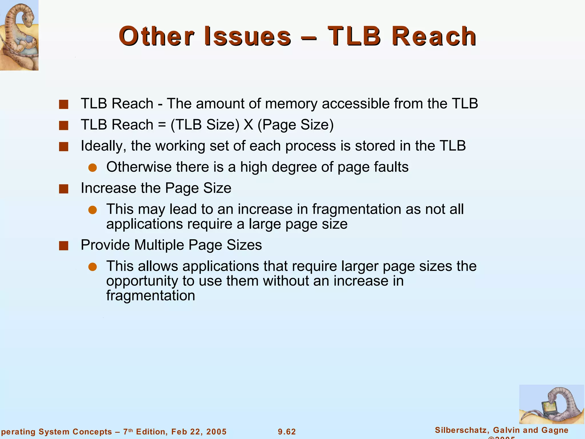 Other Issues – TLB Reach  TLB Reach - The amount of memory accessible from the TLB TLB Reach = (TLB Size) X (Page Size) Ideally, the working set of each process is stored in the TLB Otherwise there is a high degree of page faults Increase the Page Size This may lead to an increase in fragmentation as not all applications require a large page size Provide Multiple Page Sizes This allows applications that require larger page sizes the opportunity to use them without an increase in fragmentation 