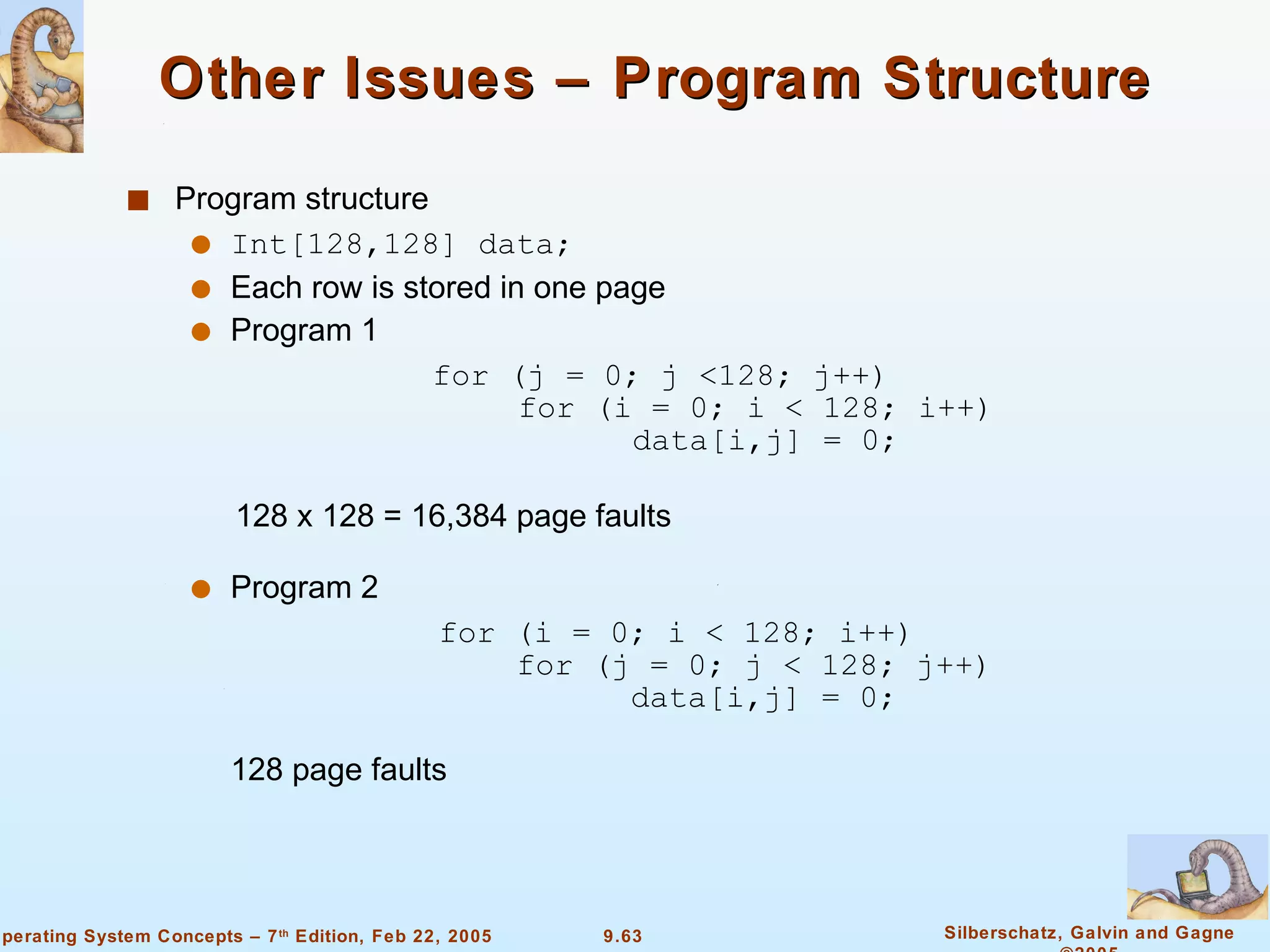 Other Issues – Program Structure Program structure Int[128,128] data; Each row is stored in one page  Program 1  for (j = 0; j <128; j++)   for (i = 0; i < 128; i++)   data[i,j] = 0; 128 x 128 = 16,384 page faults  Program 2  for (i = 0; i < 128; i++)   for (j = 0; j < 128; j++)   data[i,j] = 0; 128 page faults 