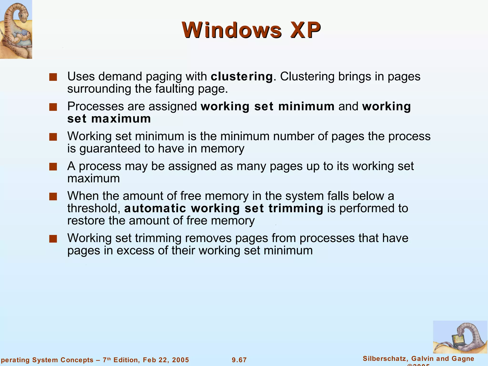 Windows XP Uses demand paging with  clustering . Clustering brings in pages surrounding the faulting page. Processes are assigned  working set minimum  and  working set maximum Working set minimum is the minimum number of pages the process is guaranteed to have in memory A process may be assigned as many pages up to its working set maximum When the amount of free memory in the system falls below a threshold,  automatic working set trimming  is performed to restore the amount of free memory Working set trimming removes pages from processes that have pages in excess of their working set minimum 