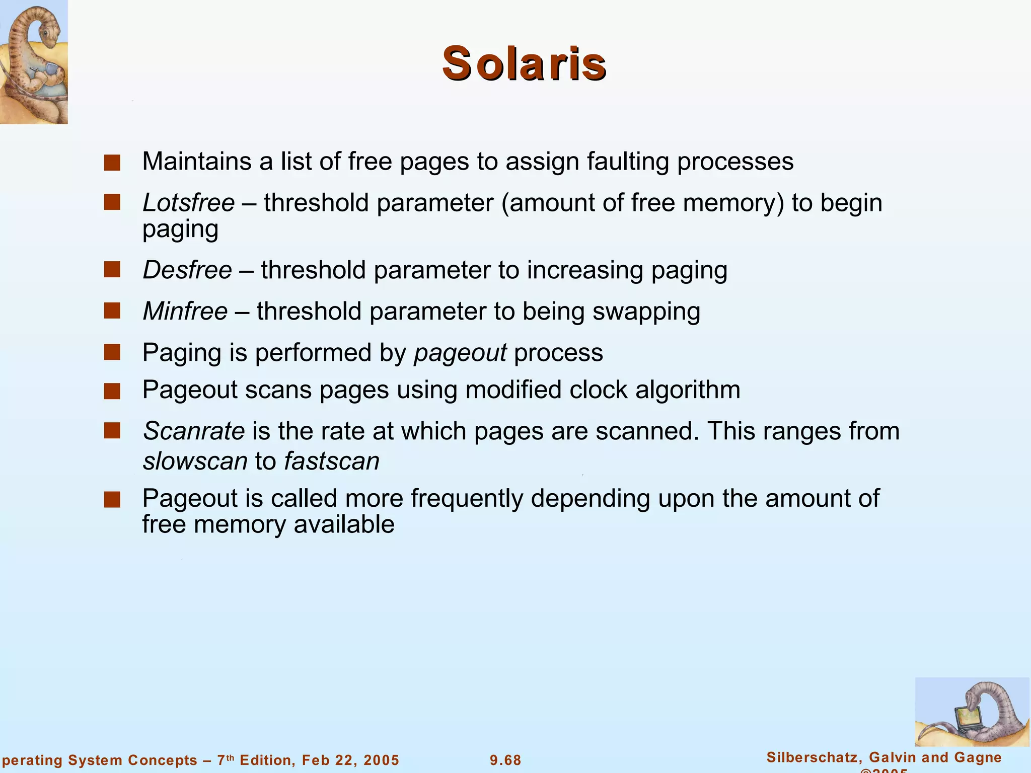 Solaris  Maintains a list of free pages to assign faulting processes Lotsfree  – threshold parameter (amount of free memory) to begin paging Desfree  – threshold parameter to increasing paging Minfree  – threshold parameter to being swapping Paging is performed by  pageout  process Pageout scans pages using modified clock algorithm Scanrate  is the rate at which pages are scanned. This ranges from  slowscan  to  fastscan Pageout is called more frequently depending upon the amount of free memory available 