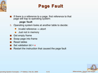 Page Fault If there is a reference to a page, first reference to that page will trap to operating system: page fault Operating system looks at another table to decide: Invalid reference    abort Just not in memory Get empty frame Swap page into frame Reset tables Set validation bit =  v Restart the instruction that caused the page fault 