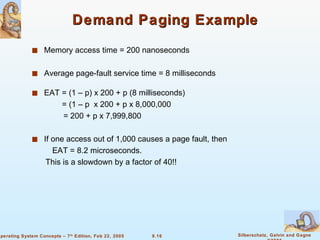 Demand Paging Example Memory access time = 200 nanoseconds Average page-fault service time = 8 milliseconds EAT = (1 – p) x 200 + p (8 milliseconds)    = (1 – p  x 200 + p x 8,000,000  = 200 + p x 7,999,800 If one access out of 1,000 causes a page fault, then EAT = 8.2 microseconds.  This is a slowdown by a factor of 40!! 