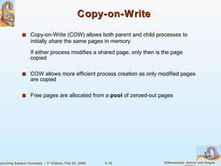 Copy-on-Write Copy-on-Write (COW) allows both parent and child processes to initially  share  the same pages in memory If either process modifies a shared page, only then is the page copied COW allows more efficient process creation as only modified pages are copied Free pages are allocated from a  pool  of zeroed-out pages 