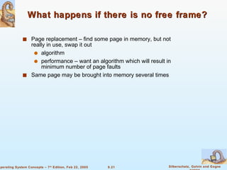 What happens if there is no free frame? Page replacement – find some page in memory, but not really in use, swap it out algorithm performance – want an algorithm which will result in minimum number of page faults Same page may be brought into memory several times 