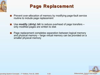 Page Replacement Prevent over-allocation of memory by modifying page-fault service routine to include page replacement Use  modify (dirty) bit   to reduce overhead of page transfers – only modified pages are written to disk Page replacement completes separation between logical memory and physical memory – large virtual memory can be provided on a smaller physical memory 