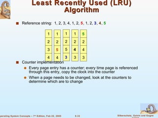Least Recently Used (LRU) Algorithm Reference string:  1, 2, 3, 4, 1, 2,  5 , 1, 2,  3 ,  4 ,  5 Counter implementation Every page entry has a counter; every time page is referenced through this entry, copy the clock into the counter When a page needs to be changed, look at the counters to determine which are to change 5 2 4 3 1 2 3 4 1 2 5 4 1 2 5 3 1 2 4 3 