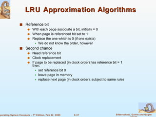 LRU Approximation Algorithms Reference bit With each page associate a bit, initially = 0 When page is referenced bit set to 1 Replace the one which is 0 (if one exists) We do not know the order, however Second chance Need reference bit Clock replacement If page to be replaced (in clock order) has reference bit = 1 then: set reference bit 0 leave page in memory replace next page (in clock order), subject to same rules 