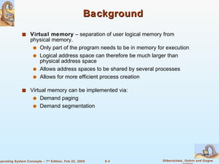 Background Virtual memory  – separation of user logical memory from physical memory. Only part of the program needs to be in memory for execution Logical address space can therefore be much larger than physical address space Allows address spaces to be shared by several processes Allows for more efficient process creation Virtual memory can be implemented via: Demand paging  Demand segmentation 