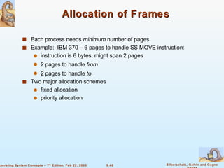 Allocation of Frames Each process needs  minimum  number of pages Example:  IBM 370 – 6 pages to handle SS MOVE instruction: instruction is 6 bytes, might span 2 pages 2 pages to handle  from 2 pages to handle  to Two major allocation schemes fixed allocation priority allocation 