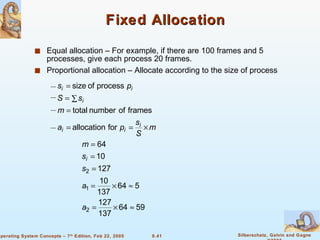 Fixed Allocation Equal allocation – For example, if there are 100 frames and 5 processes, give each process 20 frames. Proportional allocation – Allocate according to the size of process 
