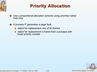 Priority Allocation Use a proportional allocation scheme using priorities rather than size If process  P i  generates a page fault, select for replacement one of its frames select for replacement a frame from a process with lower priority number 