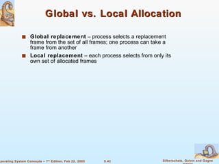 Global vs. Local Allocation Global replacement  – process selects a replacement frame from the set of all frames; one process can take a frame from another Local replacement  – each process selects from only its own set of allocated frames 