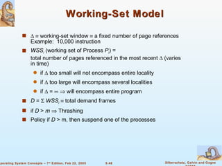 Working-Set Model      working-set window    a fixed number of page references  Example:  10,000 instruction WSS i  (working set of Process  P i ) = total number of pages referenced in the most recent    (varies in time) if    too small will not encompass entire locality if    too large will encompass several localities if    =       will encompass entire program D  =     WSS i     total demand frames  if  D  >  m     Thrashing Policy if  D  > m, then suspend one of the processes 