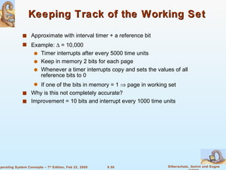 Keeping Track of the Working Set Approximate with interval timer + a reference bit Example:    = 10,000 Timer interrupts after every 5000 time units Keep in memory 2 bits for each page Whenever a timer interrupts copy and sets the values of all reference bits to 0 If one of the bits in memory = 1    page in working set Why is this not completely accurate? Improvement = 10 bits and interrupt every 1000 time units 