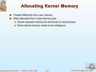 Allocating Kernel Memory Treated differently from user memory Often allocated from a free-memory pool Kernel requests memory for structures of varying sizes Some kernel memory needs to be contiguous 