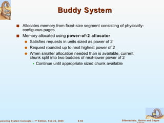 Buddy System Allocates memory from fixed-size segment consisting of physically-contiguous pages Memory allocated using  power-of-2 allocator Satisfies requests in units sized as power of 2 Request rounded up to next highest power of 2 When smaller allocation needed than is available, current chunk split into two buddies of next-lower power of 2 Continue until appropriate sized chunk available 
