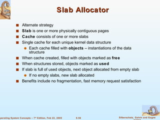 Slab Allocator Alternate strategy Slab  is one or more physically contiguous pages Cache  consists of one or more slabs Single cache for each unique kernel data structure Each cache filled with  objects  – instantiations of the data structure When cache created, filled with objects marked as  free When structures stored, objects marked as  used If slab is full of used objects, next object allocated from empty slab If no empty slabs, new slab allocated Benefits include no fragmentation, fast memory request satisfaction 