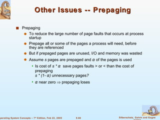 Other Issues -- Prepaging Prepaging  To reduce the large number of page faults that occurs at process startup Prepage all or some of the pages a process will need, before they are referenced But if prepaged pages are unused, I/O and memory was wasted Assume  s  pages are prepaged and  α   of the pages is used Is cost of  s *  α   save pages faults > or < than the cost of prepaging   s * (1-  α )  unnecessary pages ?  α   near zero    prepaging loses  