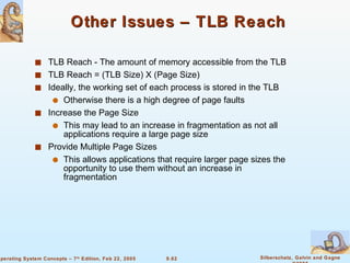 Other Issues – TLB Reach  TLB Reach - The amount of memory accessible from the TLB TLB Reach = (TLB Size) X (Page Size) Ideally, the working set of each process is stored in the TLB Otherwise there is a high degree of page faults Increase the Page Size This may lead to an increase in fragmentation as not all applications require a large page size Provide Multiple Page Sizes This allows applications that require larger page sizes the opportunity to use them without an increase in fragmentation 