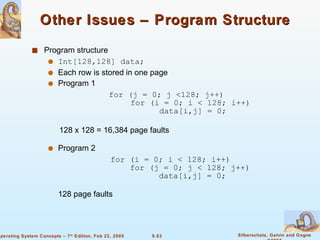 Other Issues – Program Structure Program structure Int[128,128] data; Each row is stored in one page  Program 1  for (j = 0; j <128; j++)   for (i = 0; i < 128; i++)   data[i,j] = 0; 128 x 128 = 16,384 page faults  Program 2  for (i = 0; i < 128; i++)   for (j = 0; j < 128; j++)   data[i,j] = 0; 128 page faults 