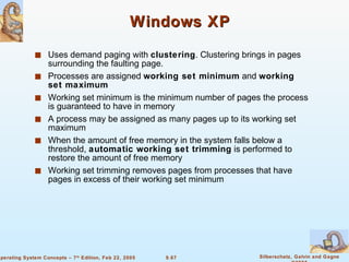 Windows XP Uses demand paging with  clustering . Clustering brings in pages surrounding the faulting page. Processes are assigned  working set minimum  and  working set maximum Working set minimum is the minimum number of pages the process is guaranteed to have in memory A process may be assigned as many pages up to its working set maximum When the amount of free memory in the system falls below a threshold,  automatic working set trimming  is performed to restore the amount of free memory Working set trimming removes pages from processes that have pages in excess of their working set minimum 