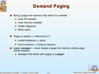 Demand Paging Bring a page into memory only when it is needed Less I/O needed Less memory needed  Faster response More users Page is needed    reference to it invalid reference    abort not-in-memory    bring to memory Lazy swapper  – never swaps a page into memory unless page will be needed Swapper that deals with pages is a  pager 