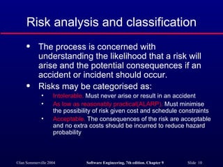 Risk analysis and classification The process is concerned with understanding the likelihood that a risk will arise and the potential consequences if an accident or incident should occur. Risks may be categorised as: Intolerable.  Must never arise or result in an accident As low as reasonably practical(ALARP).  Must minimise the possibility of risk given cost and schedule constraints Acceptable.  The consequences of the risk are acceptable and no extra costs should be incurred to reduce hazard probability 
