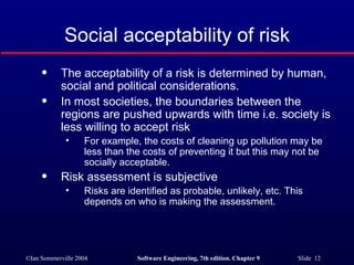 Social acceptability of risk The acceptability of a risk is determined by human, social and political considerations. In most societies, the boundaries between the regions are pushed upwards with time i.e. society is less willing to accept risk For example, the costs of cleaning up pollution may be less than the costs of preventing it but this may not be socially acceptable. Risk assessment is subjective Risks are identified as probable, unlikely, etc. This depends on who is making the assessment. 