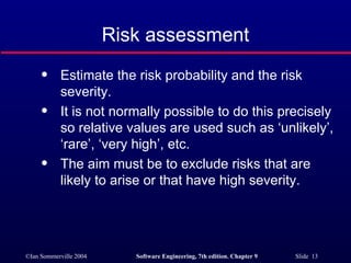 Risk assessment Estimate the risk probability and the risk severity. It is not normally possible to do this precisely so relative values are used such as ‘unlikely’, ‘rare’, ‘very high’, etc. The aim must be to exclude risks that are likely to arise or that have high severity. 