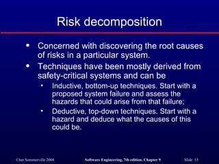 Risk decomposition Concerned with discovering the root causes of risks in a particular system. Techniques have been mostly derived from safety-critical systems and can be Inductive, bottom-up techniques. Start with a proposed system failure and assess the hazards that could arise from that failure; Deductive, top-down techniques. Start with a hazard and deduce what the causes of this could be. 