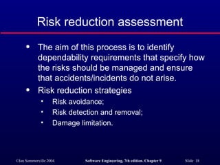 Risk reduction assessment The aim of this process is to identify dependability requirements that specify how the risks should be managed and ensure that accidents/incidents do not arise. Risk reduction strategies Risk avoidance; Risk detection and removal; Damage limitation. 