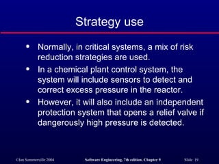 Strategy use Normally, in critical systems, a mix of risk reduction strategies are used. In a chemical plant control system, the system will include sensors to detect and correct excess pressure in the reactor. However, it will also include an independent protection system that opens a relief valve if dangerously high pressure is detected. 