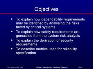 Objectives To explain how dependability requirements may be identified by analysing the risks faced by critical systems To explain how safety requirements are generated from the system risk analysis To explain the derivation of security requirements To describe metrics used for reliability specification 