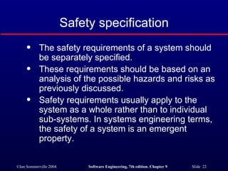 Safety specification The safety requirements of a system should be separately specified. These requirements should be based on an analysis of the possible hazards and risks as previously discussed. Safety requirements usually apply to the system as a whole rather than to individual sub-systems. In systems engineering terms, the safety of a system is an emergent property. 
