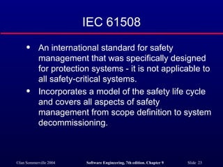 IEC 61508 An international standard for safety management that was specifically designed for protection systems - it is not applicable to all safety-critical systems. Incorporates a model of the safety life cycle and covers all aspects of safety management from scope definition to system decommissioning. 