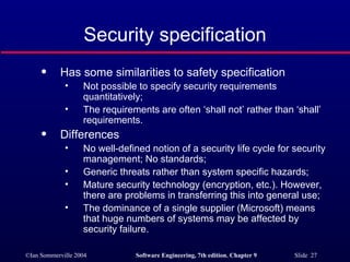 Security specification Has some similarities to safety specification Not possible to specify security requirements quantitatively; The requirements are often ‘shall not’ rather than ‘shall’ requirements. Differences No well-defined notion of a security life cycle for security management; No standards; Generic threats rather than system specific hazards; Mature security technology (encryption, etc.). However, there are problems in transferring this into general use; The dominance of a single supplier (Microsoft) means that huge numbers of systems may be affected by security failure. 