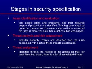 Stages in security specification Asset identification and evaluation   The assets (data and programs) and their required degree of protection are identified. The degree of required protection depends on the asset value so that a password file (say) is more valuable than a set of public web pages. Threat analysis and risk assessment   Possible security threats are identified and the risks associated with each of these threats is estimated. Threat assignment   Identified threats are related to the assets so that, for each identified asset, there is a list of associated threats. 