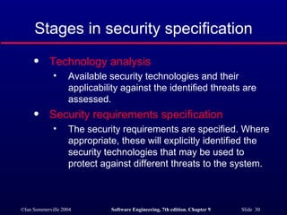 Stages in security specification Technology analysis   Available security technologies and their applicability against the identified threats are assessed. Security requirements specification   The security requirements are specified. Where appropriate, these will explicitly identified the security technologies that may be used to protect against different threats to the system. 
