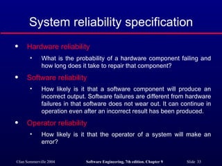 System reliability specification Hardware reliability   What is the probability of a hardware component failing and how long does it take to repair that component? Software reliability   How likely is it that a software component will produce an incorrect output. Software failures are different from hardware failures in that software does not wear out. It can continue in operation even after an incorrect result has been produced.  Operator reliability   How likely is it that the operator of a system will make an error? 