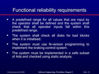 Functional reliability requirements A predefined range for all values that are input by the operator shall be defined and the system shall check that all operator inputs fall within this predefined range. The system shall check all disks for bad blocks when it is initialised. The system must use N-version programming to implement the braking control system. The system must be implemented in a safe subset of Ada and checked using static analysis.  