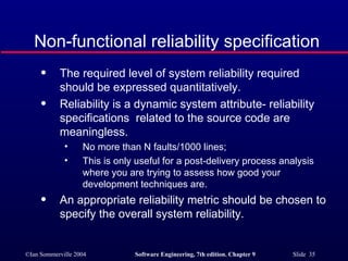 The required level of system reliability required should be expressed quantitatively. Reliability is a dynamic system attribute- reliability specifications  related to the source code are meaningless. No more than N faults/1000 lines; This is only useful for a post-delivery process analysis where you are trying to assess how good your development techniques are. An appropriate reliability metric should be chosen to specify the overall system reliability. Non-functional reliability specification 