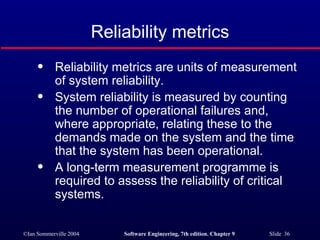 Reliability metrics are units of measurement of system reliability. System reliability is measured by counting the number of operational failures and, where appropriate, relating these to the demands made on the system and the time that the system has been operational. A long-term measurement programme is required to assess the reliability of critical systems. Reliability metrics 