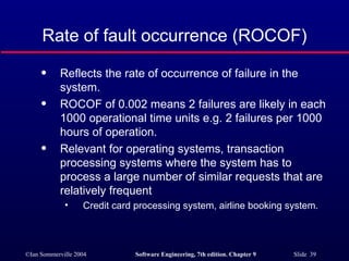 Rate of fault occurrence (ROCOF) Reflects the rate of occurrence of failure in the system. ROCOF of 0.002 means 2 failures are likely in each 1000 operational time units e.g. 2 failures per 1000 hours of operation. Relevant for operating systems, transaction processing systems where the system has to process a large number of similar requests that are relatively frequent Credit card processing system, airline booking system. 