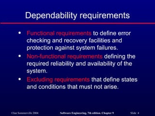 Dependability requirements Functional requirements  to define error checking and recovery facilities and protection against system failures. Non-functional requirements  defining the required reliability and availability of the system. Excluding requirements  that define states and conditions that must not arise. 