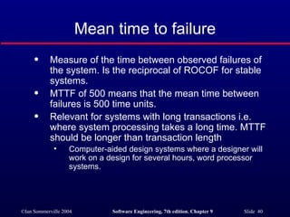Mean time to failure Measure of the time between observed failures of the system. Is the reciprocal of ROCOF for stable systems. MTTF of 500 means that the mean time between failures is 500 time units. Relevant for systems with long transactions i.e. where system processing takes a long time. MTTF should be longer than transaction length Computer-aided design systems where a designer will work on a design for several hours, word processor systems. 