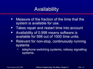 Availability Measure of the fraction of the time that the system is available for use. Takes repair and restart time into account Availability of 0.998 means software is available for 998 out of 1000 time units. Relevant for non-stop, continuously running systems  telephone switching systems, railway signalling systems. 